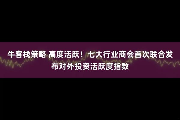 牛客栈策略 高度活跃！七大行业商会首次联合发布对外投资活跃度指数