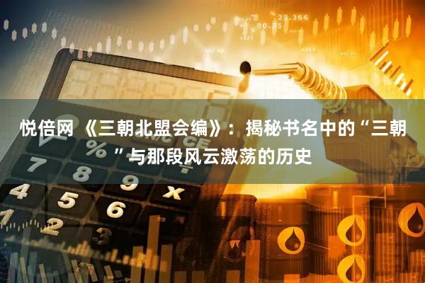 悦倍网 《三朝北盟会编》：揭秘书名中的“三朝”与那段风云激荡的历史