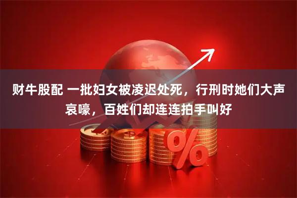 财牛股配 一批妇女被凌迟处死，行刑时她们大声哀嚎，百姓们却连连拍手叫好