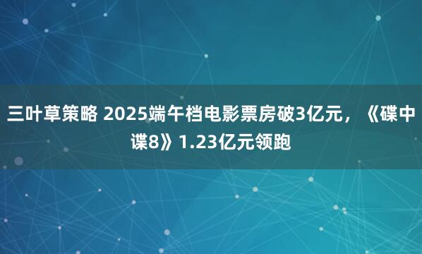 三叶草策略 2025端午档电影票房破3亿元，《碟中谍8》1.23亿元领跑