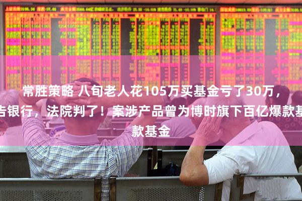 常胜策略 八旬老人花105万买基金亏了30万，状告银行，法院判了！案涉产品曾为博时旗下百亿爆款基金