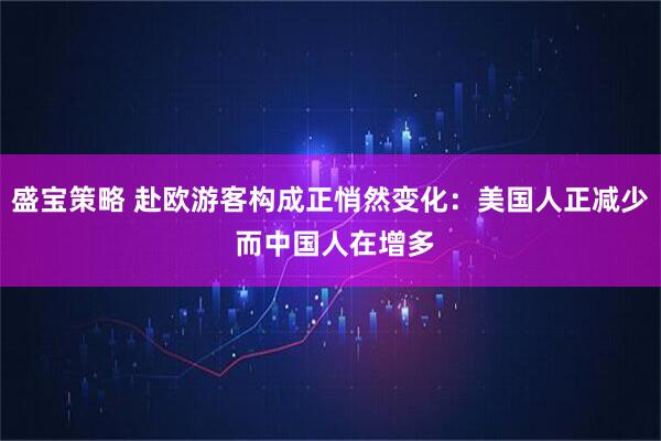 盛宝策略 赴欧游客构成正悄然变化:美国人正减少 而中国人在增多
