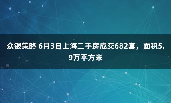 众银策略 6月3日上海二手房成交682套，面积5.9万平方米