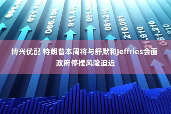 博兴优配 特朗普本周将与舒默和Jeffries会面 政府停摆风险迫近