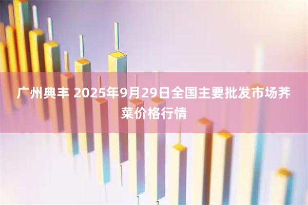 广州典丰 2025年9月29日全国主要批发市场荠菜价格行情