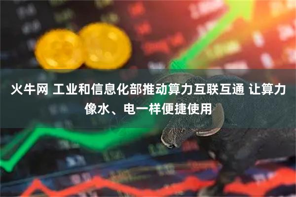 火牛网 工业和信息化部推动算力互联互通 让算力像水、电一样便捷使用
