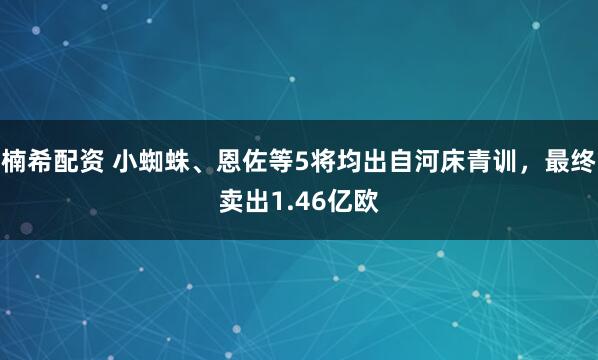 楠希配资 小蜘蛛、恩佐等5将均出自河床青训，最终卖出1.46亿欧