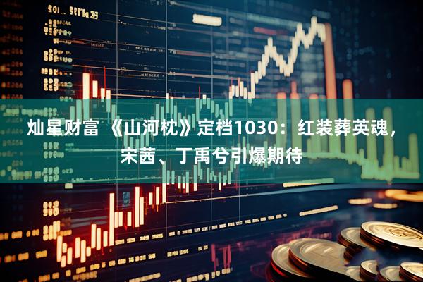 灿星财富 《山河枕》定档1030：红装葬英魂，宋茜、丁禹兮引爆期待