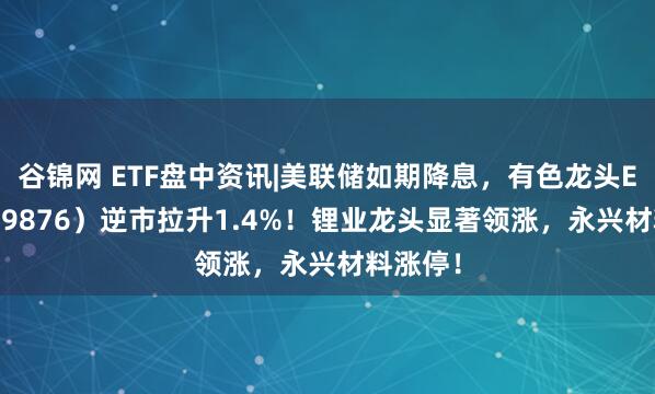 谷锦网 ETF盘中资讯|美联储如期降息，有色龙头ETF（159876）逆市拉升1.4%！锂业龙头显著领涨，永兴材料涨停！
