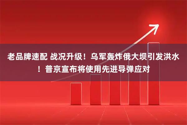 老品牌速配 战况升级！乌军轰炸俄大坝引发洪水！普京宣布将使用先进导弹应对