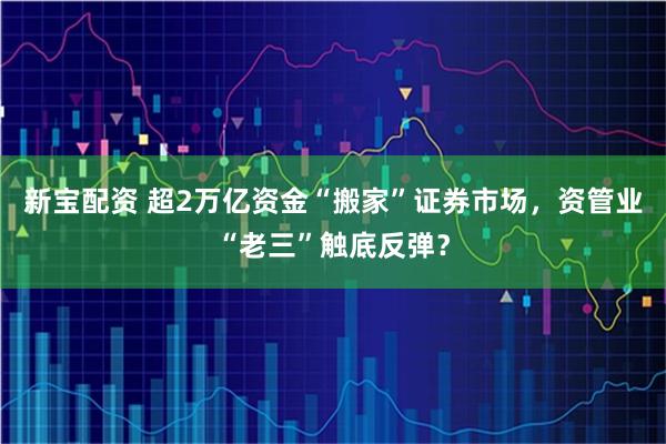 新宝配资 超2万亿资金“搬家”证券市场，资管业“老三”触底反弹？