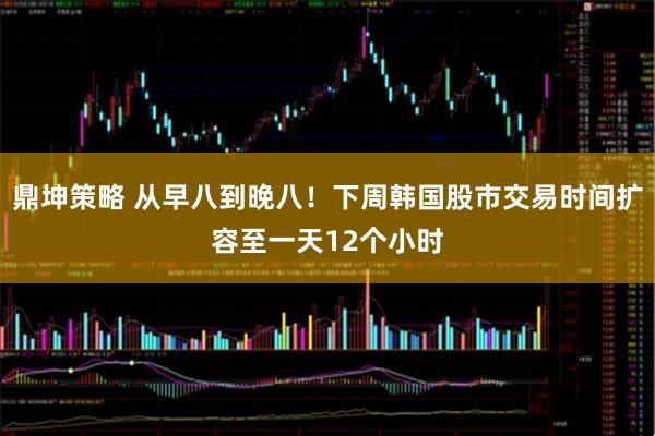 鼎坤策略 从早八到晚八！下周韩国股市交易时间扩容至一天12个小时