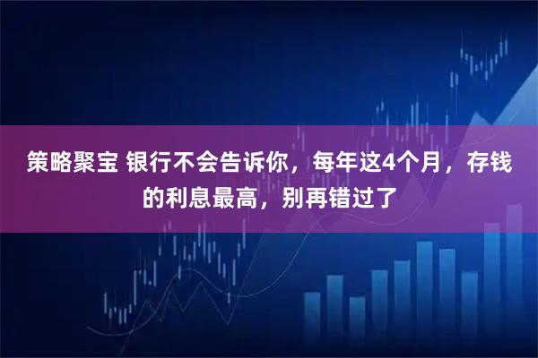 策略聚宝 银行不会告诉你，每年这4个月，存钱的利息最高，别再错过了