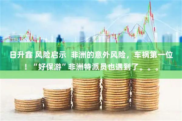 日升鑫 风险启示 非洲的意外风险,车祸第一位!“好保游”非洲特派员也遇到了。。。