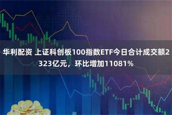 华利配资 上证科创板100指数ETF今日合计成交额2323亿元，环比增加11081%