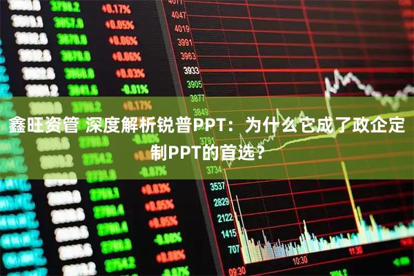 鑫旺资管 深度解析锐普PPT：为什么它成了政企定制PPT的首选？