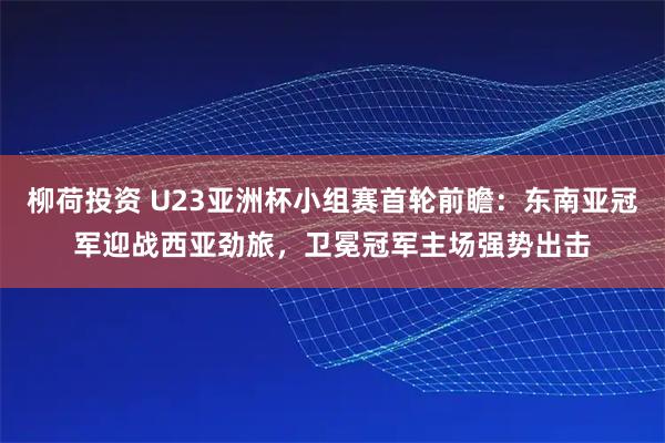 柳荷投资 U23亚洲杯小组赛首轮前瞻：东南亚冠军迎战西亚劲旅，卫冕冠军主场强势出击