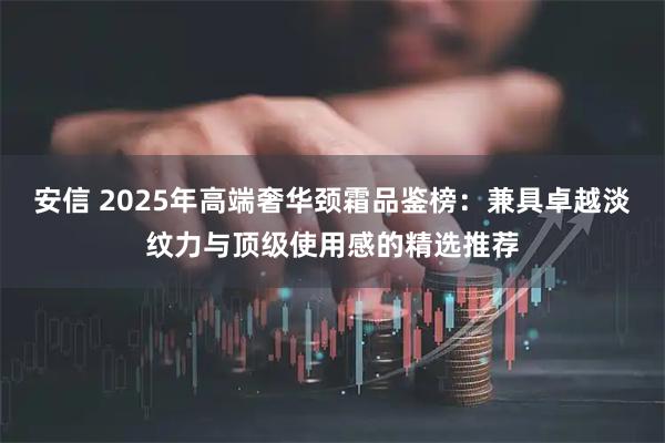 安信 2025年高端奢华颈霜品鉴榜：兼具卓越淡纹力与顶级使用感的精选推荐