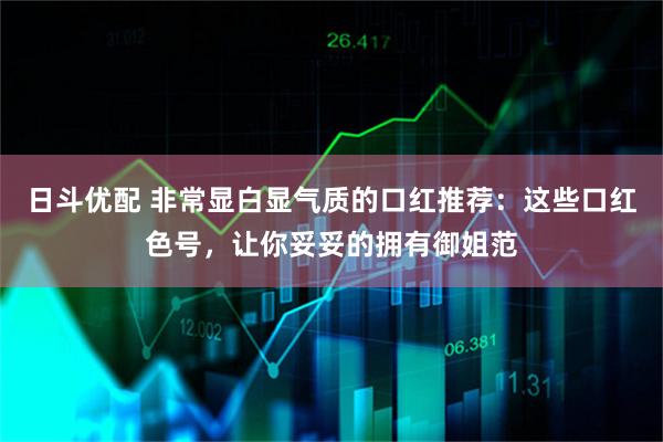 日斗优配 非常显白显气质的口红推荐：这些口红色号，让你妥妥的拥有御姐范