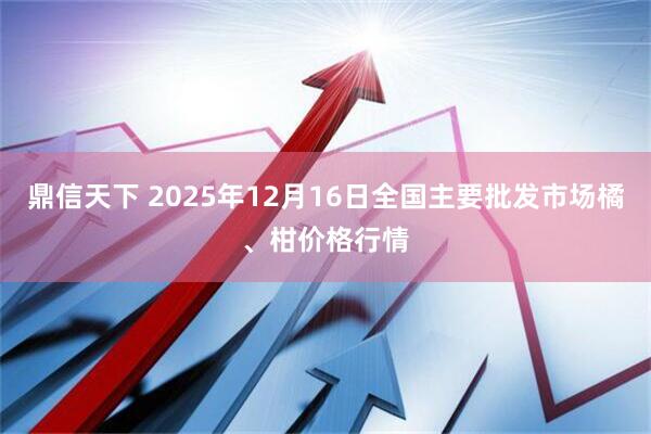 鼎信天下 2025年12月16日全国主要批发市场橘、柑价格行情