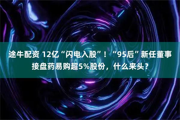 途牛配资 12亿“闪电入股”！“95后”新任董事接盘药易购超5%股份，什么来头？