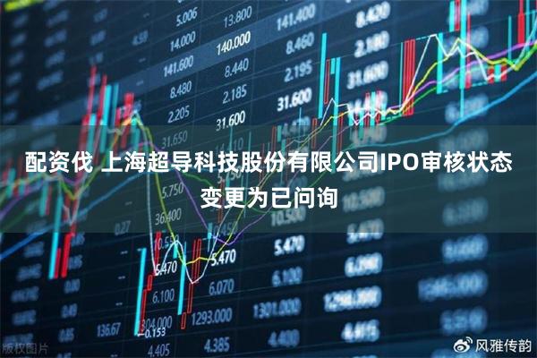 配资伐 上海超导科技股份有限公司IPO审核状态变更为已问询