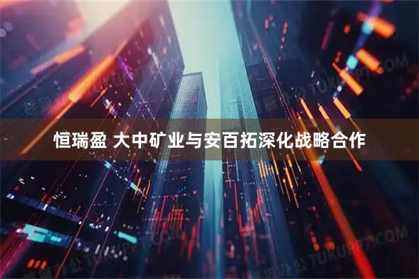 恒瑞盈 大中矿业与安百拓深化战略合作