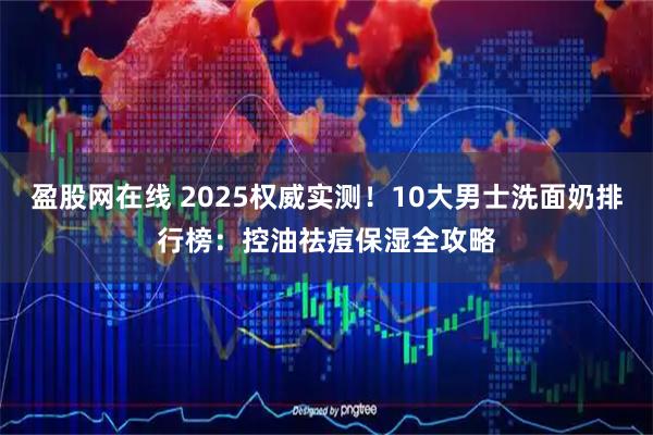 盈股网在线 2025权威实测!10大男士洗面奶排行榜:控油祛痘保湿全攻略