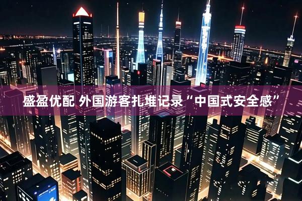 盛盈优配 外国游客扎堆记录“中国式安全感”