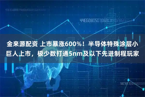 金来源配资 上市暴涨600%！半导体特殊涂层小巨人上市，极少数打通5nm及以下先进制程玩家